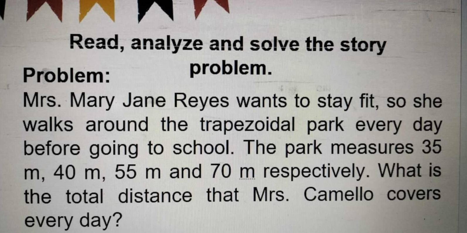 Read, analyze and solve the story 
Problem: 
problem. 
Mrs. Mary Jane Reyes wants to stay fit, so she 
walks around the trapezoidal park every day
before going to school. The park measures 35
m, 40 m, 55 m and 70 m respectively. What is 
the total distance that Mrs. Camello covers 
every day?