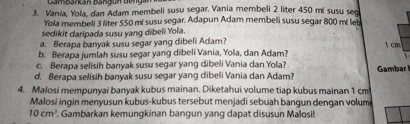 Gambarkán bangun dengán 
3. Vania, Yola, dan Adam membeli susu segar. Vania membeli 2 liter 450 mí susu seg 
Yola membeli 3 liter 550 ml susu segar. Adapun Adam membeli susu segar 800 ml leb 
sedikit daripada susu yang dibeli Yola. 
a. Berapa banyak susu segar yang dibeli Adam?
1 cm
b. Berapa jumlah susu segar yang dibeli Vania, Yola, dan Adam? 
1 
c. Berapa selisih banyak susu segar yang dibeli Vania dan Yola? 
Gambar I 
d. Berapa selisih banyak susu segar yang dibeli Vania dan Adam? 
4. Malosi mempunyai banyak kubus mainan. Diketahui volume tiap kubus mainan 1 cm
Malosi ingin menyusun kubus-kubus tersebut menjadi sebuah bangun dengan volume
10cm^3. Gambarkan kemungkinan bangun yang dapat disusun Malosi!