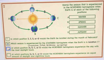 Name the season that is experienced
in the NORTHERN hemisphere when
Earth is at each of the following
positions:
A WINTER
B SPRING
c SUMMER
D AUTUMN
in which position (, 2, 3, or 4) would the Earth be located during the month of February?
W Which season is experienced by the SOUTHERN hemisphere when the Earth is in location 1 ?
(S=summer, F=Fall, W=Winter, 10=5 pring
_ the most daylight hours. At which position (A, B, C, or D) would the NORTHERN hemisphere experience the day with
At which positions (A, B, C, or D) would the NORTHERN hemisphere experience an equal
amount of daylight and nighttime hours.