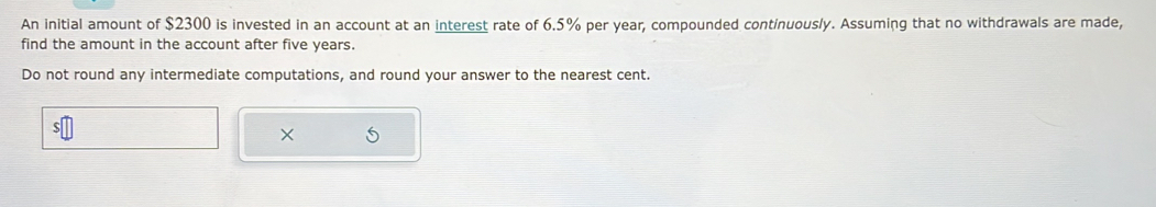 An initial amount of $2300 is invested in an account at an interest rate of 6.5% per year, compounded continuously. Assuming that no withdrawals are made, 
find the amount in the account after five years. 
Do not round any intermediate computations, and round your answer to the nearest cent. 
× 5