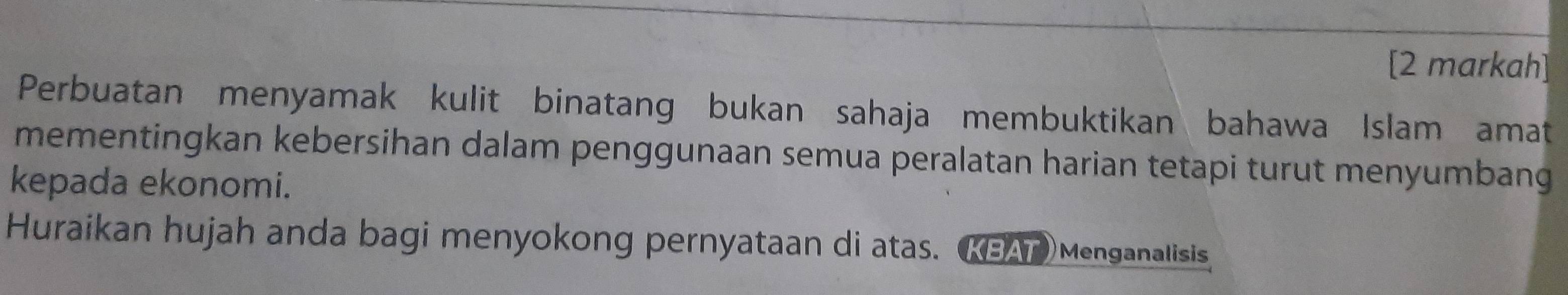 [2 markah] 
Perbuatan menyamak kulit binatang bukan sahaja membuktikan bahawa Islam amat 
mementingkan kebersihan dalam penggunaan semua peralatan harian tetapi turut menyumbang 
kepada ekonomi. 
Huraikan hujah anda bagi menyokong pernyataan di atas. (KBAT)Menganalisis