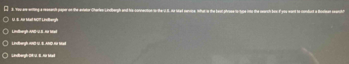 You are writing a research paper on the aviator Charles Lindbergh and his connection to the U.S. Air Mal service. What is the bes f you want to conduct a boolean search ?
U. S. Air Mall NOT Lindbergh
Lindbergh AND U. S. AND Air Mail
Lindbergh OfI Ul. S. Air Maill