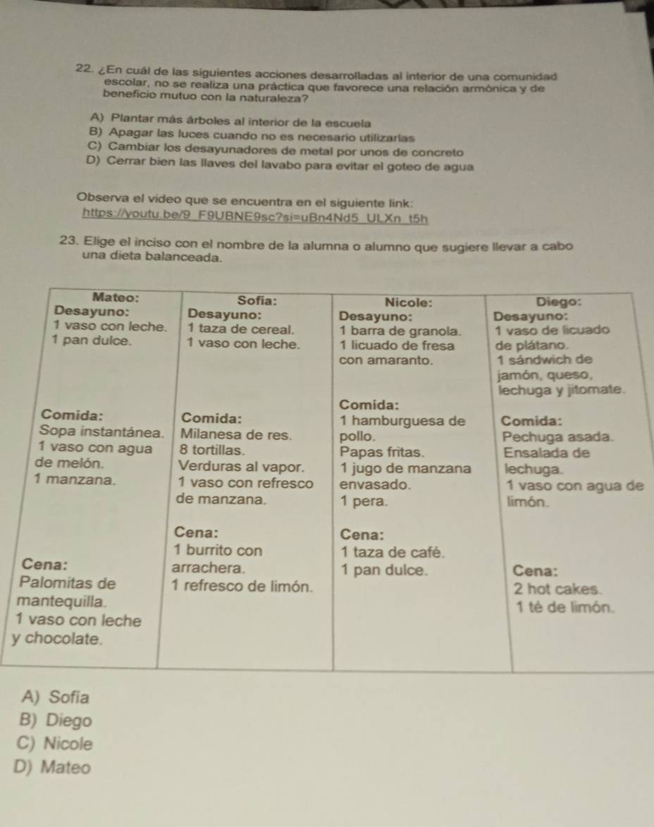 ¿En cuál de las siguientes acciones desarrolladas al interior de una comunidad
escolar, no se realiza una práctica que favorece una relación armônica y de
beneficio mutuo con la naturaleza?
A) Plantar más árboles al interior de la escuela
B) Apagar las luces cuando no es necesario utilizarias
C) Cambiar los desayunadores de metal por unos de concreto
D) Cerrar bien las llaves del lavabo para evitar el goteo de agua
Observa el video que se encuentra en el siguiente link:
https://youtu.be/9 F9UBNE9sc?si=uBn4Nd5 ULXn t5h
23. Elige el inciso con el nombre de la alumna o alumno que sugiere llevar a cabo
una dieta balanceada.
de
m
1
y
A) Sofia
B) Diego
C) Nicole
D) Mateo