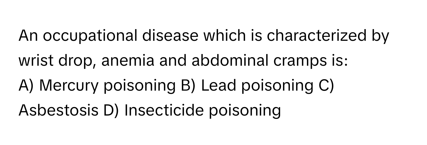 An occupational disease which is characterized by wrist drop, anemia and abdominal cramps is:

A) Mercury poisoning B) Lead poisoning C) Asbestosis D) Insecticide poisoning