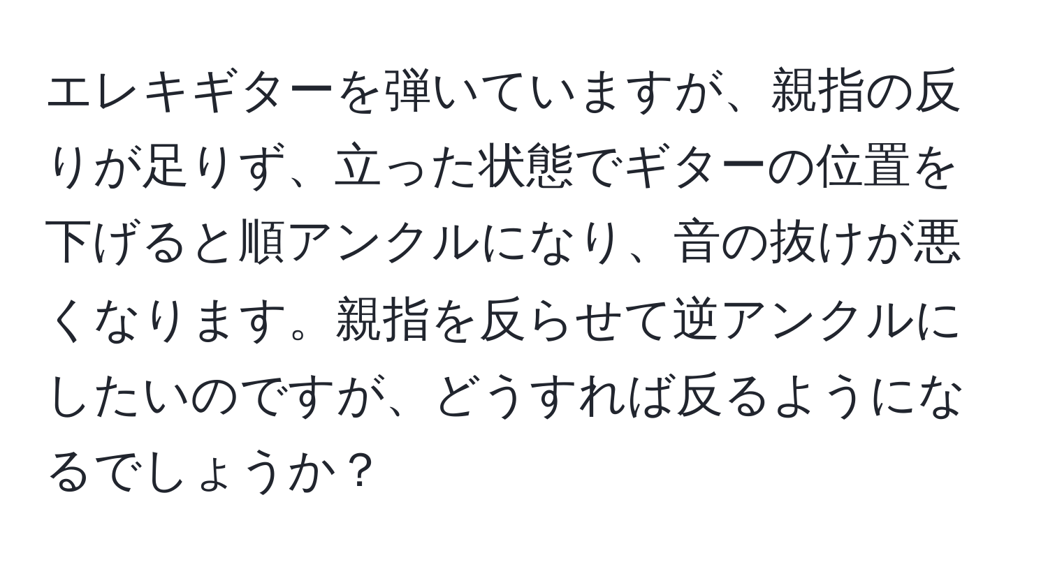 エレキギターを弾いていますが、親指の反りが足りず、立った状態でギターの位置を下げると順アンクルになり、音の抜けが悪くなります。親指を反らせて逆アンクルにしたいのですが、どうすれば反るようになるでしょうか？