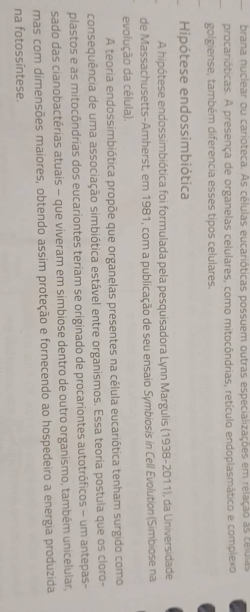 brana nuclear ou carioteca. As células eucarióticas possuem outras especializações em relação as células 
procarióticas. A presença de organelas celulares, como mitocôndrias, retículo endoplasmático e complexo 
golgiense, também diferencia esses tipos celulares. 
Hipótese endossimbiótica 
A hipótese endossimbiótica foi formulada pela pesquisadora Lynn Margulis (1938-2011), da Universidade 
de Massachusetts-Amherst, em 1981, com a publicação de seu ensaio Symbiosis in Cell Evolution (Simbiose na 
evolução da célula). 
A teoria endossimbiótica propõe que organelas presentes na célula eucariótica tenham surgido como 
consequência de uma associação simbiótica estável entre organismos. Essa teoria postula que os cloro- 
plastos e as mitocôndrias dos eucariontes teriam se originado de procariontes autotróficos - um antepas- 
sado das cianobactérias atuais - que viveram em simbiose dentro de outro organismo, também unicelular, 
mas com dimensões maiores, obtendo assim proteção e fornecendo ao hospedeiro a energia produzida 
na fotossíntese.