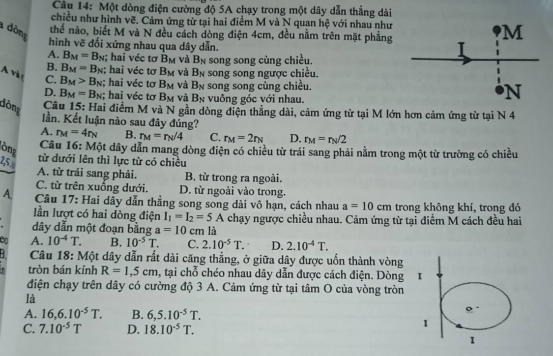 Một dòng điện cường độ 5A chạy trong một dây dẫn thẳng dài
chiều như hình vẽ. Cảm ứng từ tại hai điểm M và N quan hệ với nhau như
dòng
thế nào, biết M và N đều cách dòng điện 4cm, đều nằm trên mặt phẳng
hình vẽ đối xứng nhau qua dây dẫn.
A. B_M=B_N; hai véc tơ B_M và B_N song song cùng chiều.
B. B_M=B_N; hai véc tơ B_M và B_N song song ngược chiều.
A và ( C. B_M>B_N; hai véc tơ B_M và B_N song song cùng chiều.
D. B_M=B_N; hai véc tơ B_M và B_N vuông góc với nhau.
dòng
Câu 15: Hai điểm M và N gần dòng điện thẳng dài, cảm ứng từ tại M lớn hơn cảm ứng từ tại N 4
lần. Kết luận nào sau đây đúng?
A. r_M=4r_N B. r_M=r_N/4 C. r_M=2r_N D. r_M=r_N/2
lòng
Câu 16: Một dây dẫn mang dòng điện có chiều từ trái sang phải nằm trong một từ trường có chiều
2,5.७
từ dưới lên thì lực từ có chiều
A. từ trái sang phải. B. từ trong ra ngoài.
C. từ trên xuống dưới. D. từ ngoài vào trong.
A.  Câu 17: Hai dây dẫn thẳng song song dài vô hạn, cách nhau a=10cm trong không khí, trong đó
lần lượt có hai dòng điện I_1=I_2=5A chạy ngược chiều nhau. Cảm ứng từ tại điểm M cách đều hai
dây dẫn một đoạn bằng a=10cm là
e0 A. 10^(-4)T. B. 10^(-5)T. C. 2.10^(-5)T. D. 2.10^(-4)T.
B  Câu 18: Một dây dẫn rất dài căng thẳng, ở giữa dây được uốn thành vòng
n tròn bán kính R=1,5cm , tại chỗ chéo nhau dây dẫn được cách điện. Dòng I
điện chạy trên dây có cường độ 3 A. Cảm ứng từ tại tâm O của vòng tròn
là
A. 16,6.10^(-5)T. B. 6,5.10^(-5)T.
C. 7.10^(-5)T D. 18.10^(-5)T.
1
I