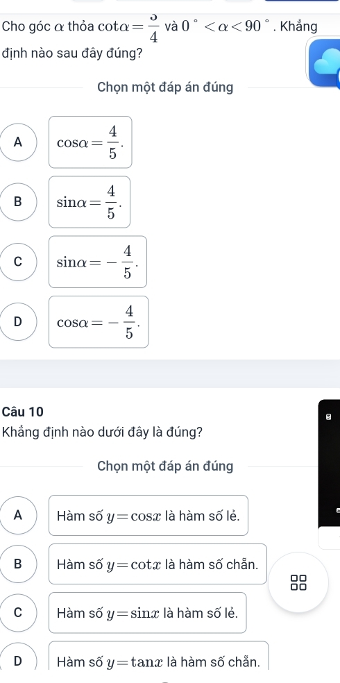 Cho góc α thỏa cot alpha = o/4  và 0° <90°. Khẳng
định nào sau đây đúng?
Chọn một đáp án đúng
A cos alpha = 4/5 .
B sin alpha = 4/5 .
C sin alpha =- 4/5 .
D cos alpha =- 4/5 . 
Câu 10
Khẳng định nào dưới đây là đúng?
Chọn một đáp án đúng
A Hàm số y=cos x là hàm số lẻ.
B Hàm số y= cotx là hàm số chẵn.

C Hàm số y=s sinx là hàm số lẻ.
D Hàm số y=t anx là hàm số chẵn.