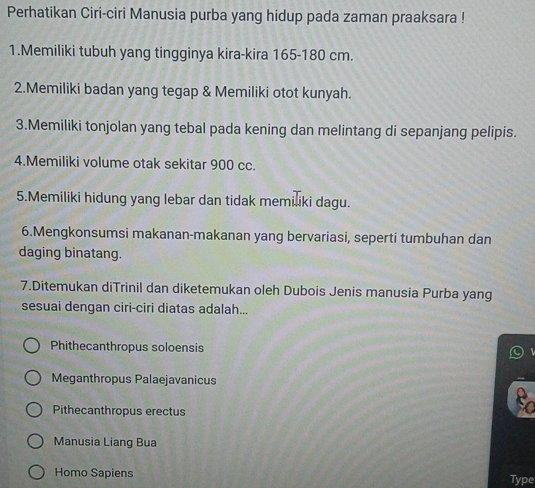 Perhatikan Ciri-ciri Manusia purba yang hidup pada zaman praaksara !
1.Memiliki tubuh yang tingginya kira-kira 165-180 cm.
2.Memiliki badan yang tegap & Memiliki otot kunyah.
3.Memiliki tonjolan yang tebal pada kening dan melintang di sepanjang pelipis.
4.Memiliki volume otak sekitar 900 cc.
5.Memiliki hidung yang lebar dan tidak memiliki dagu.
6.Mengkonsumsi makanan-makanan yang bervariasi, seperti tumbuhan dan
daging binatang.
7.Ditemukan diTrinil dan diketemukan oleh Dubois Jenis manusia Purba yang
sesuai dengan ciri-ciri diatas adalah...
Phithecanthropus soloensis
Meganthropus Palaejavanicus
Pithecanthropus erectus
Manusia Liang Bua
Homo Sapiens
Type