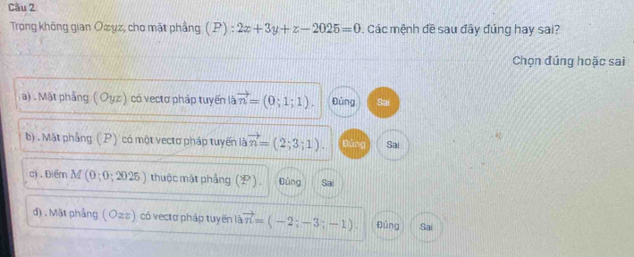 Trọng không gian Oæyz, cho mặt phầng (P) : ):2x+3y+z-2025=0. Các mệnh đề sau đây đúng hay sai?
Chọn đúng hoặc sai
a) . Mặt phầng ( Oyz) có vectơ pháp tuyến là vector n=(0;1;1). Đùng Sai
b) . Mặt phầng ( P) có một vectơ pháp tuyến là vector n=(2;3;1). Đúng Sai
c) . Điểm M (0;0;2025) thuộc mặt phẳng (P). Đủng Sai
d) . Mặt phẳng ( O∞z) có vectơ pháp tuyến là vector n=(-2;-3;-1). Đúng Sai