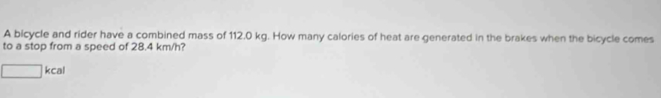 A bicycle and rider have a combined mass of 112.0 kg. How many calories of heat are generated in the brakes when the bicycle comes 
to a stop from a speed of 28.4 km/h?
□ kcal