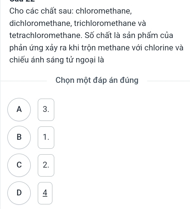 Cho các chất sau: chloromethane,
dichloromethane, trichloromethane và
tetrachloromethane. Số chất là sản phẩm của
phản ứng xảy ra khi trộn methane với chlorine và
chiếu ánh sáng tử ngoại là
Chọn một đáp án đúng
A 3.
B 1.
C 2.
D 4