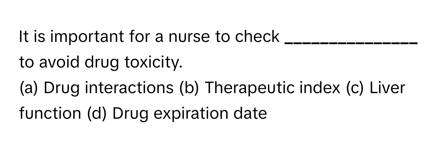 It is important for a nurse to check **_______________** to avoid drug toxicity.

(a) Drug interactions (b) Therapeutic index (c) Liver function (d) Drug expiration date