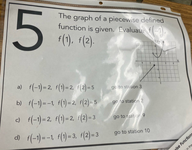 The graph of a piecewise defined 
5 f(1), f(2). 
function is given. Evaluate f(-1), 
ty- 
x
4 4
2
a) f(-1)=2, f(1)=2, f(2)=5 go to station 3
b) f(-1)=-1, f(1)=2, f(2)=5 go to station 2
c) f(-1)=2, f(1)=2, f(2)=3 go to station 9
d) f(-1)=-1, f(1)=3, f(2)=3 go to station 10
ise Functio 
in thể