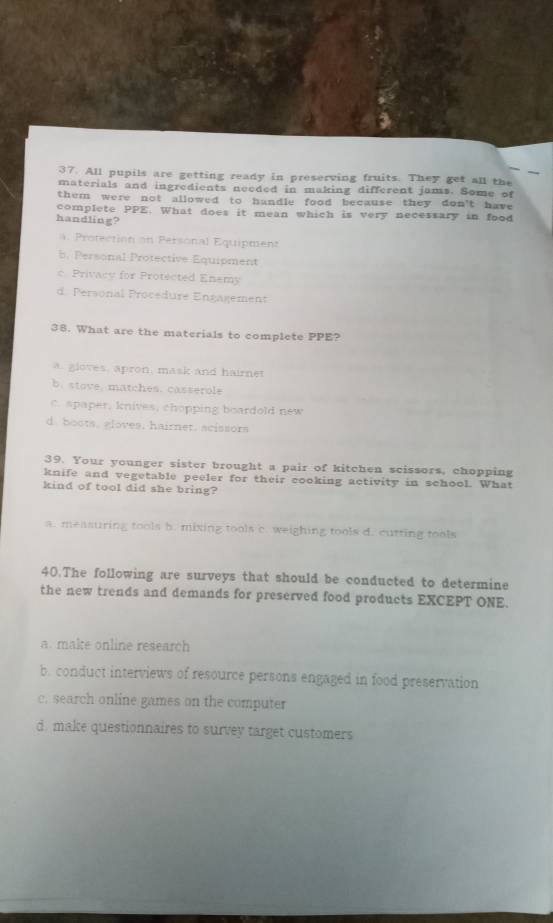 All pupils are getting ready in preserving fruits. They get all the
materials and ingredients needed in making different jams. Some of
them were not allowed to handle food because they don't have
complete PPE. What does it mean which is very necessary in food
handling?. Protection on Personal Equipment
b. Personal Protective Equipment
c. Privacy for Protected Enemy
d. Personal Procedure Ençagement
38. What are the materials to complete PPE?
a. gloves, apron, mask and hairnet
b. stove. matches. casserole
C spaper, knives, chopping boardold new
d. boots, aloves, hairnet. scissors
39. Your younger sister brought a pair of kitchen scissors, chopping
knife and vegetable peeler for their cooking activity in school. What
kind of tool did she bring?
a. measuring tools b. mixing tools c. weighing tools d. cutting tools
40.The following are surveys that should be conducted to determine
the new trends and demands for preserved food products EXCEPT ONE.
a. make online research
b. conduct interviews of resource persons engaged in food preservation
c. search online games on the computer
d. make questionnaires to survey target customers