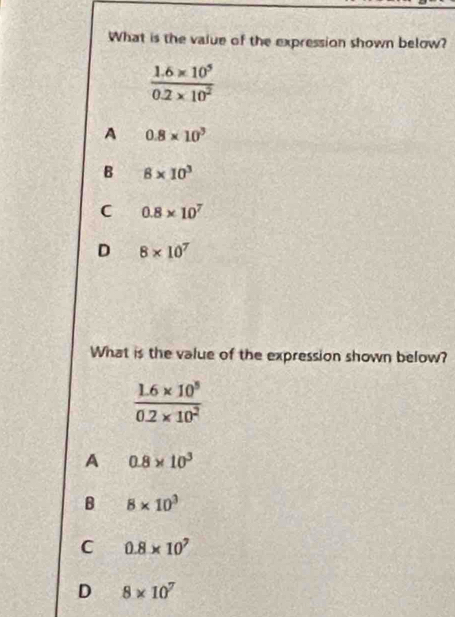 What is the value of the expression shown below?
 (1.6* 10^5)/0.2* 10^2 
A 0.8* 10^3
B 8* 10^3
C 0.8* 10^7
D 8* 10^7
What is the value of the expression shown below?
 (1.6* 10^5)/0.2* 10^2 
A 0.8* 10^3
B 8* 10^3
C 0.8* 10^7
D 8* 10^7