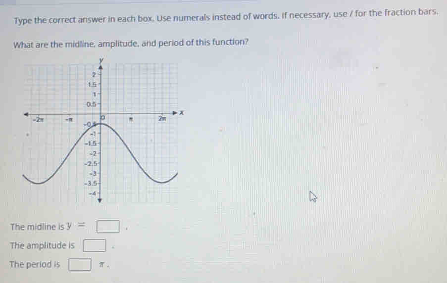 Type the correct answer in each box. Use numerals instead of words. If necessary, use / for the fraction bars.
What are the midline, amplitude, and period of this function?
The midline is y= □
The amplitude is □
The period is □ π.