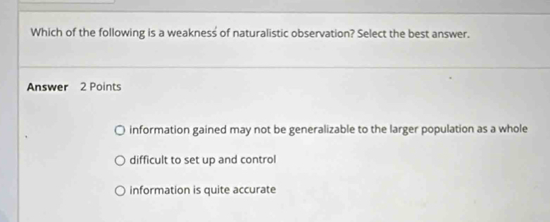 Which of the following is a weakness of naturalistic observation? Select the best answer.
Answer 2 Points
information gained may not be generalizable to the larger population as a whole
difficult to set up and control
information is quite accurate