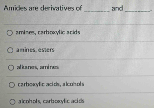 Amides are derivatives of_ and _.
amines, carboxylic acids
amines, esters
alkanes, amines
carboxylic acids, alcohols
alcohols, carboxylic acids