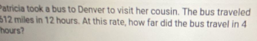 Patricia took a bus to Denver to visit her cousin. The bus traveled
612 miles in 12 hours. At this rate, how far did the bus travel in 4
hours?
