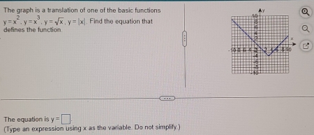 The graph is a translation of one of the basic functions
y=x^2, y=x^3, y=sqrt(x), y=|x|. Find the equation that 
defines the function 
The equation is y=□
(Type an expression using x as the variable. Do not simplify )