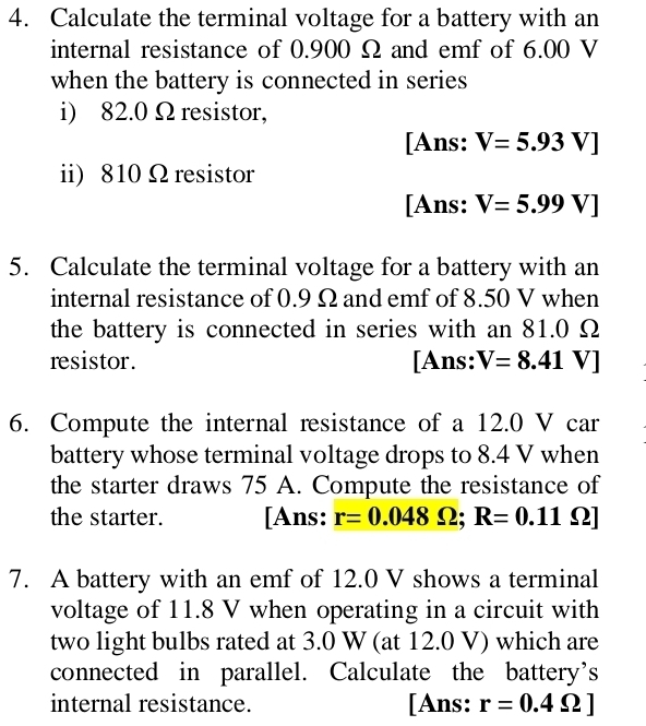 Calculate the terminal voltage for a battery with an 
internal resistance of 0.900 Ω and emf of 6.00 V
when the battery is connected in series 
i) 82.0 Ω resistor, 
[Ans: V=5.93V]
ii) 810Ω resistor 
[Ans: V=5.99V]
5. Calculate the terminal voltage for a battery with an 
internal resistance of 0.9 Ω and emf of 8.50 V when 
the battery is connected in series with an 81.0 Ω
resistor. [Ans: V=8.41 ) V ] 
6. Compute the internal resistance of a 12.0 V car 
battery whose terminal voltage drops to 8.4 V when 
the starter draws 75 A. Compute the resistance of 
the starter. [Ans: r=0.048Omega; R=0.11Omega
7. A battery with an emf of 12.0 V shows a terminal 
voltage of 11.8 V when operating in a circuit with 
two light bulbs rated at 3.0 W (at 12.0 V) which are 
connected in parallel. Calculate the battery’s 
internal resistance. [Ans: r=0.4Omega ]