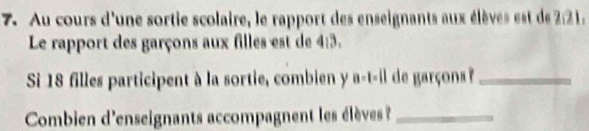 Au cours d'une sortie scolaire, le rapport des enseignants aux élèves est de 2:21. 
Le rapport des garçons aux filles est de 4:3. 
Si 18 filles participent à la sortie, combien y a-t-il de garçons ?_ 
Combien d'enseignants accompagnent les élèves _