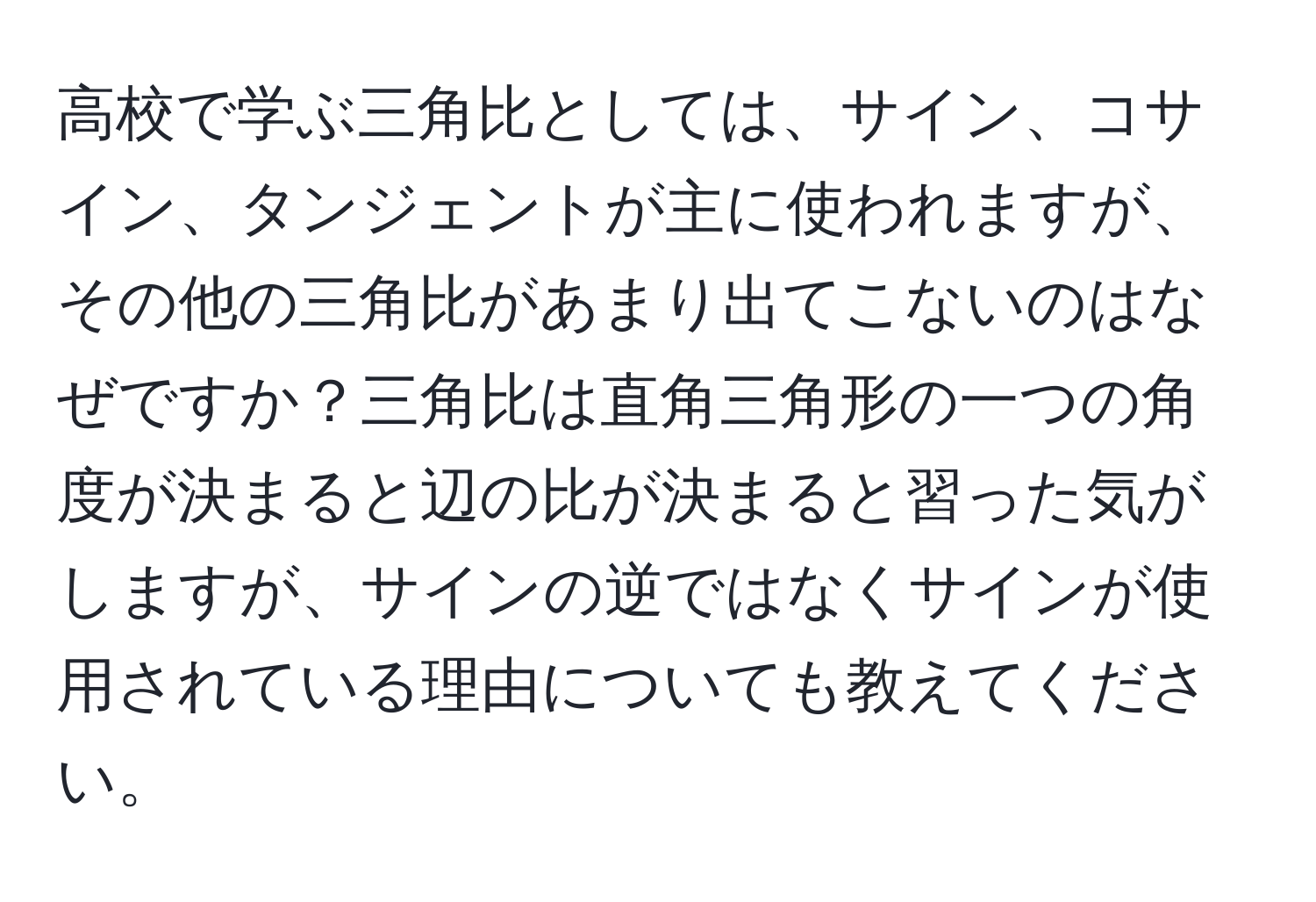 高校で学ぶ三角比としては、サイン、コサイン、タンジェントが主に使われますが、その他の三角比があまり出てこないのはなぜですか？三角比は直角三角形の一つの角度が決まると辺の比が決まると習った気がしますが、サインの逆ではなくサインが使用されている理由についても教えてください。