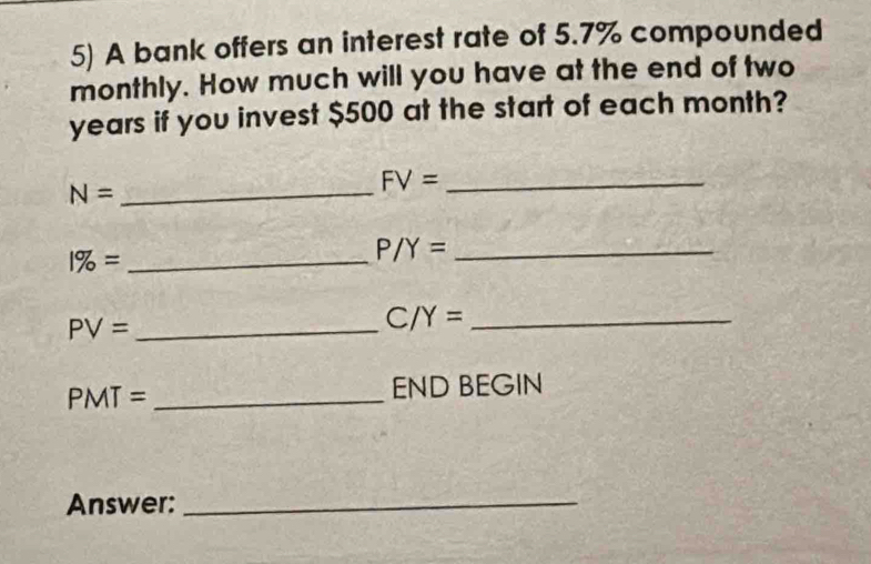 A bank offers an interest rate of 5.7% compounded 
monthly. How much will you have at the end of two
years if you invest $500 at the start of each month?
N= _
FV= _
1% = _
P/Y= _
PV= _ 
_ C/Y=
PMT= _ 
END BEGIN 
Answer:_