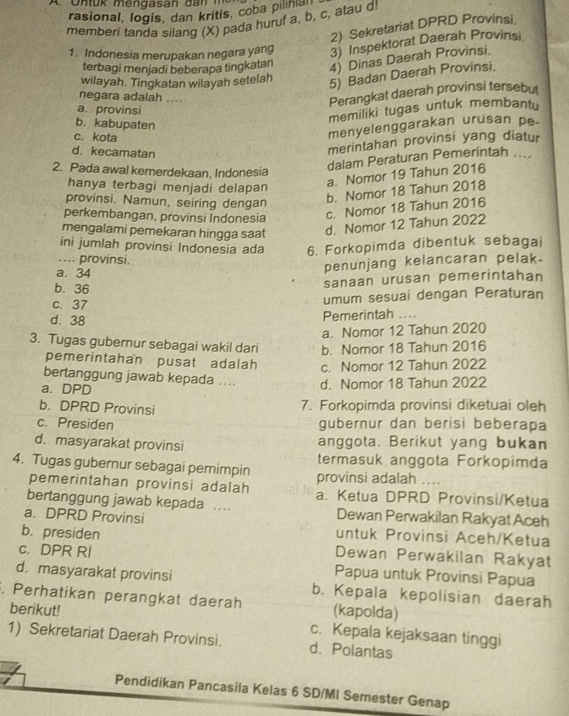 Untuk mengasah dan m  
rasional, logis, dan kritis, coba pilihia
memberi tanda silang (X) pada huruf a, b, c, atau d!
2) Sekretariat DPRD Provinsi
1. Indonesia merupakan negara yang 3) Inspektorat Daerah Provinsi
terbagi menjadi beberapa tingkatan 4) Dinas Daerah Provinsi.
wilayah. Tingkatan wilayah setelah
5) Badan Daerah Provinsi.
negara adalah ....
Perangkat daerah provinsi tersebut
a. provinsi
memiliki tugas untuk membantu
b. kabupaten
c. kota
menyelenggarakan urusan pe
d. kecamatan
merintahan provinsi yang diatur
2. Pada awal kemerdekaan, Indonesia
dalam Peraturan Pemerintah ....
hanya terbagi menjadi delapan
a. Nomor 19 Tahun 2016
provinsi. Namun, seiring dengan
b. Nomor 18 Tahun 2018
perkembangan, provinsi Indonesia
c. Nomor 18 Tahun 2016
mengalami pemekaran hingga saat d. Nomor 12 Tahun 2022
ini jumlah provinsi Indonesia ada 6. Forkopimda dibentuk sebagai
_.... provinsi.
a. 34
penunjang kelancaran pelak.
b. 36
sanaan urusan pemerintahan
c. 37
umum sesuai dengan Peraturan
d. 38
Pemerintah ....
a. Nomor 12 Tahun 2020
3. Tugas gubernur sebagai wakil dari b. Nomor 18 Tahun 2016
pemerintahan pusat adalah c. Nomor 12 Tahun 2022
bertanggung jawab kepada ....
a. DPD
d. Nomor 18 Tahun 2022
b. DPRD Provinsi
7. Forkopimda provinsi diketuai oleh
c. Presiden gubernur dan berisi beberapa
d. masyarakat provinsi anggota. Berikut yang bukan
termasuk anggota Forkopimda
4. Tugas gubernur sebagai pemimpin
provinsi adalah ....
pemerintahan provinsi adalah a. Ketua DPRD Provinsi/Ketua
bertanggung jawab kepada . Dewan Perwakilan Rakyat Aceh
a. DPRD Provinsi untuk Provinsi Aceh/Ketua
b. presiden Dewan Perwakilan Rakyat
c. DPR Rl
Papua untuk Provinsi Papua
d. masyarakat provinsi b. Kepala kepolisian daerah
. Perhatíkan perangkat daerah (kapolda)
berikut!
c. Kepala kejaksaan tinggi
1) Sekretariat Daerah Provinsi. d. Polantas
Pendidikan Pancasila Kelas 6 SD/MI Semester Genap