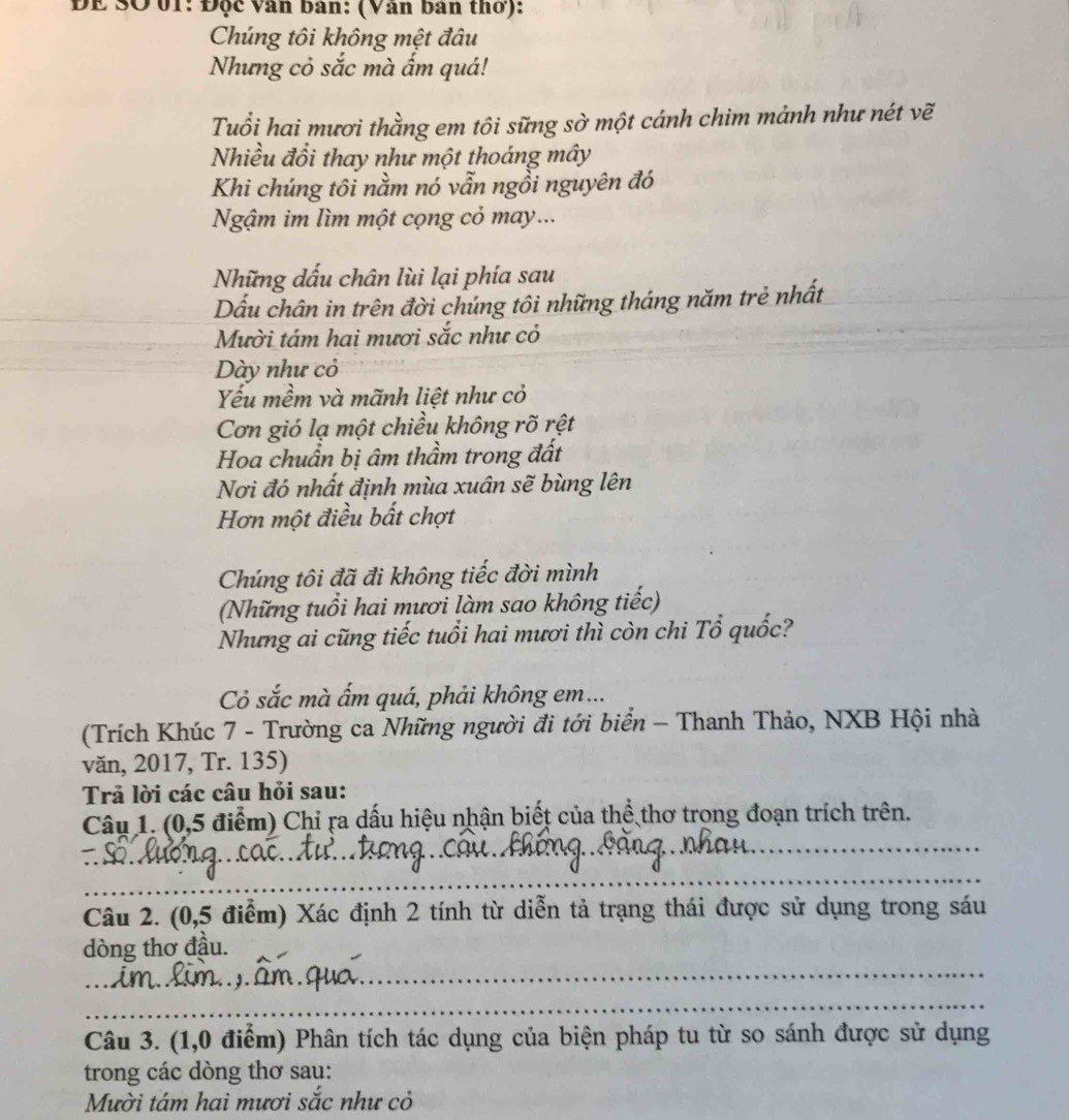 ĐE SO 01: Độc vân ban: (Vân ban thơ): 
Chúng tôi không mệt đâu 
Nhưng cỏ sắc mà ẩm quá! 
Tuổi hai mươi thằng em tôi sững sờ một cánh chim mảnh như nét vẽ 
Nhiều đổi thay như một thoáng mây 
Khi chúng tôi nằm nó vẫn ngồi nguyên đó 
Ngậm im lìm một cọng cỏ may... 
Những dấu chân lùi lại phía sau 
Dấu chân in trên đời chúng tôi những tháng năm trẻ nhất 
Mười tám hai mươi sắc như cỏ 
Dày như cỏ 
Yếu mềm và mãnh liệt như cỏ 
Cơn gió lạ một chiều không rõ rệt 
Hoa chuẩn bị âm thầm trong đất 
Nơi đó nhất định mùa xuân sẽ bùng lên 
Hơn một điều bất chợt 
Chúng tôi đã đi không tiếc đời mình 
(Những tuổi hai mươi làm sao không tiếc) 
Nhưng ai cũng tiếc tuổi hai mươi thì còn chi Tổ quốc? 
Cỏ sắc mà ẩm quá, phải không em... 
(Trích Khúc 7 - Trường ca Những người đi tới biển - Thanh Thảo, NXB Hội nhà 
văn, 2017, Tr. 135) 
Trả lời các câu hỏi sau: 
_ 
Câu 1. (0,5 điểm) Chỉ ra dấu hiệu nhận biết của thể thơ trong đoạn trích trên. 
_ 
Câu 2. (0,5 điểm) Xác định 2 tính từ diễn tả trạng thái được sử dụng trong sáu 
_ 
dòng thơ đầu. 
_ 
Câu 3. (1,0 điểm) Phân tích tác dụng của biện pháp tu từ so sánh được sử dụng 
trong các dòng thơ sau: 
Mười tám hai mươi sắc như cỏ