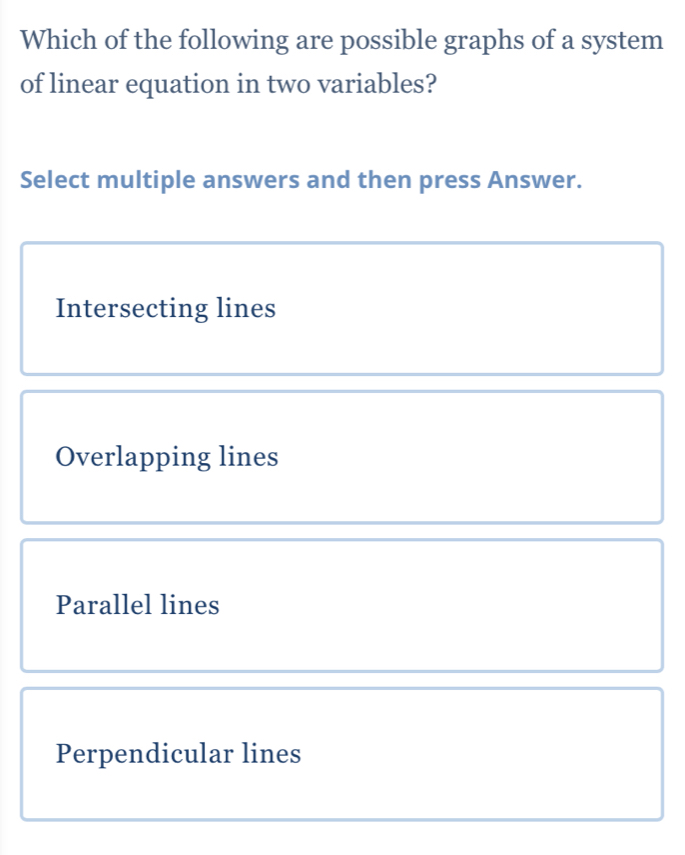 Which of the following are possible graphs of a system
of linear equation in two variables?
Select multiple answers and then press Answer.
Intersecting lines
Overlapping lines
Parallel lines
Perpendicular lines