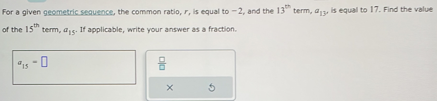 For a given geometric sequence, the common ratio, r, is equal to -2, and the 13^(th) term, a_13 , is equal to 17. Find the value 
of the 15^(th) term, a_15. If applicable, write your answer as a fraction.
a_15=□
 □ /□   
×