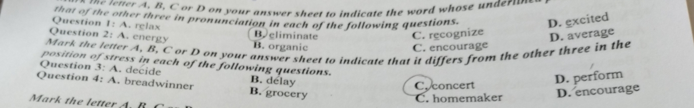 ttter A, B, C or D on your answer sheet to indicate the word whose un der u 
that of the other three in pronunciation in each of the following questions.
Question 1: A. relax
D. excited
Question 2: A. energy
B eliminate C. recognize
D. average
B. organic C. encourage
Mark the letter A, B, C or D on your answer sheet to indicate that it differs from the other three in the
position of stress in each of the following questions.
Question 3: A . decide B. delay
D. perform
Question 4:A . breadwinner B. grocery
C. concert
C. homemaker D. encourage
Mark the letter A. B C