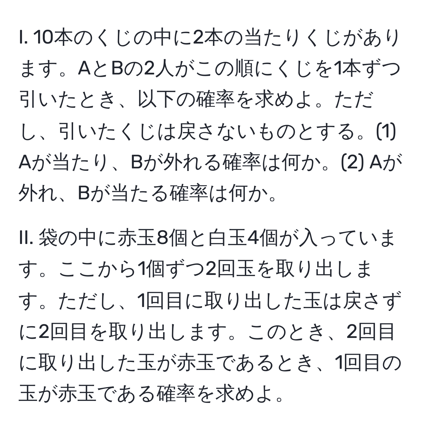 10本のくじの中に2本の当たりくじがあります。AとBの2人がこの順にくじを1本ずつ引いたとき、以下の確率を求めよ。ただし、引いたくじは戻さないものとする。(1) Aが当たり、Bが外れる確率は何か。(2) Aが外れ、Bが当たる確率は何か。

II. 袋の中に赤玉8個と白玉4個が入っています。ここから1個ずつ2回玉を取り出します。ただし、1回目に取り出した玉は戻さずに2回目を取り出します。このとき、2回目に取り出した玉が赤玉であるとき、1回目の玉が赤玉である確率を求めよ。