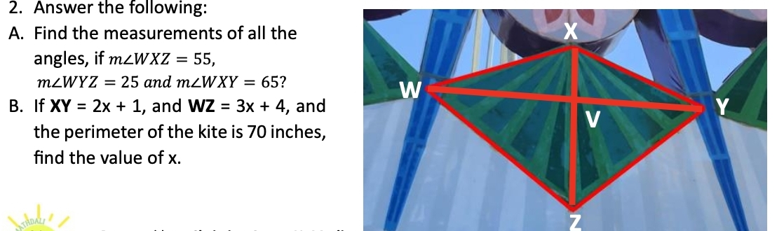 Answer the following: 
A. Find the measurements of all the 
angles, if m∠ WXZ=55,
m∠ WYZ=25 and m∠ WXY=65 ? 
B. If XY=2x+1 , and WZ=3x+4 , and 
the perimeter of the kite is 70 inches, 
find the value of x.