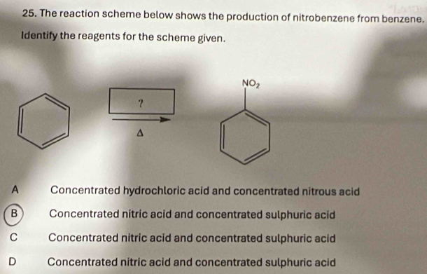 The reaction scheme below shows the production of nitrobenzene from benzene.
Identify the reagents for the scheme given.
？
^
A Concentrated hydrochloric acid and concentrated nitrous acid
B     Concentrated nitric acid and concentrated sulphuric acid
C Concentrated nitric acid and concentrated sulphuric acid
D Concentrated nitric acid and concentrated sulphuric acid