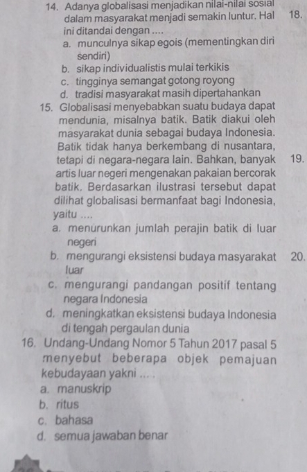 Adanya globalisasi menjadikan nilai-nilai sosıal
dalam masyarakat menjadi semakin luntur. Hal 18.
ini ditandai dengan ....
a. munculnya sikap egois (mementingkan diri
sendiri)
b. sikap individualistis mulai terkikis
c. tingginya semangat gotong royong
d. tradisi masyarakat masih dipertahankan
15. Globalisasi menyebabkan suatu budaya dapat
mendunia, misalnya batik. Batik diakui oleh
masyarakat dunia sebagai budaya Indonesia.
Batik tidak hanya berkembang di nusantara,
tetapi di negara-negara lain. Bahkan, banyak 19.
artis luar negeri mengenakan pakaian bercorak
batik. Berdasarkan ilustrasi tersebut dapat
dilihat globalisasi bermanfaat bagi Indonesia,
yaitu ....
a. menürunkan jumlah perajin batik di luar
negeri
b. mengurangi eksistensi budaya masyarakat 20.
luar
c. mengurangi pandangan positif tentang
negara Indonesia
d, meningkatkan eksistensi budaya Indonesia
di tengah pergaulan dunia
16. Undang-Undang Nomor 5 Tahun 2017 pasal 5
menyebut beberapa objek pemajuan
kebudayaan yakni ... .
a. manuskrip
b. ritus
c. bahasa
d. semua jawaban benar