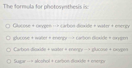 The formula for photosynthesis is:
Glucose + oxygen --> carbon dioxide + water + energy
glucose + water + energy --> carbon dioxide + oxygen
Carbon dioxide + water + energy --> glucose + oxygen
Sugar --> alcohol + carbon dioxide + energy