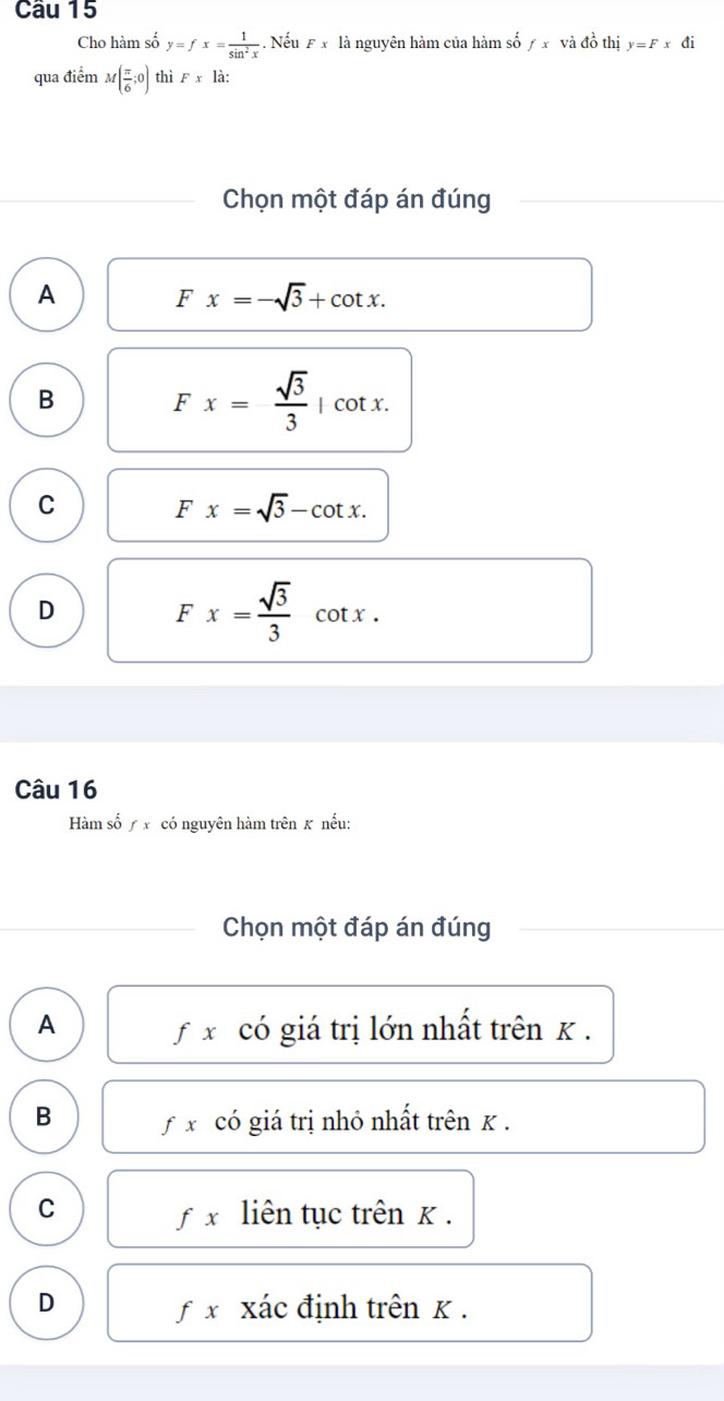 Cho hàm số y=fx= 1/sin^2x . Nếu F x là nguyên hàm của hàm số ƒ x và đồ thị y=Fx đi
qua điểm M( π /6 ;0) thì F* la : 
Chọn một đáp án đúng
A Fx=-sqrt(3)+cot x.
B F x= sqrt(3)/3  | cot x.
C
Fx=sqrt(3)-cot x.
D Fx= sqrt(3)/3  cot x.
Câu 16
Hàm số / x có nguyên hàm trên k nếu:
Chọn một đáp án đúng
A fx có giá trị lớn nhất trên K.
B fx có giá trị nhỏ nhất trên κ.
C liên tục trên K.
fx
D f x xác định trên κ.