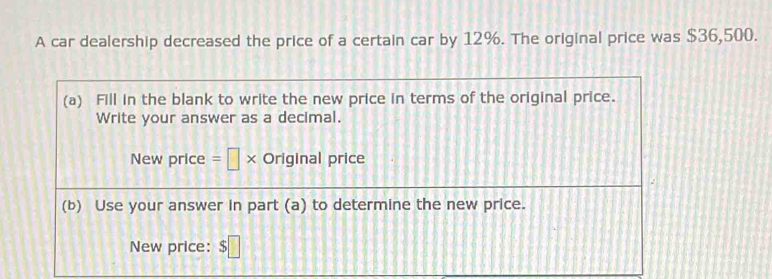 A car dealership decreased the price of a certain car by 12%. The original price was $36,500. 
(a) Fill in the blank to write the new price in terms of the original price. 
Write your answer as a decimal. 
New price =□ * Original price 
(b) Use your answer in part (a) to determine the new price. 
New price: $□