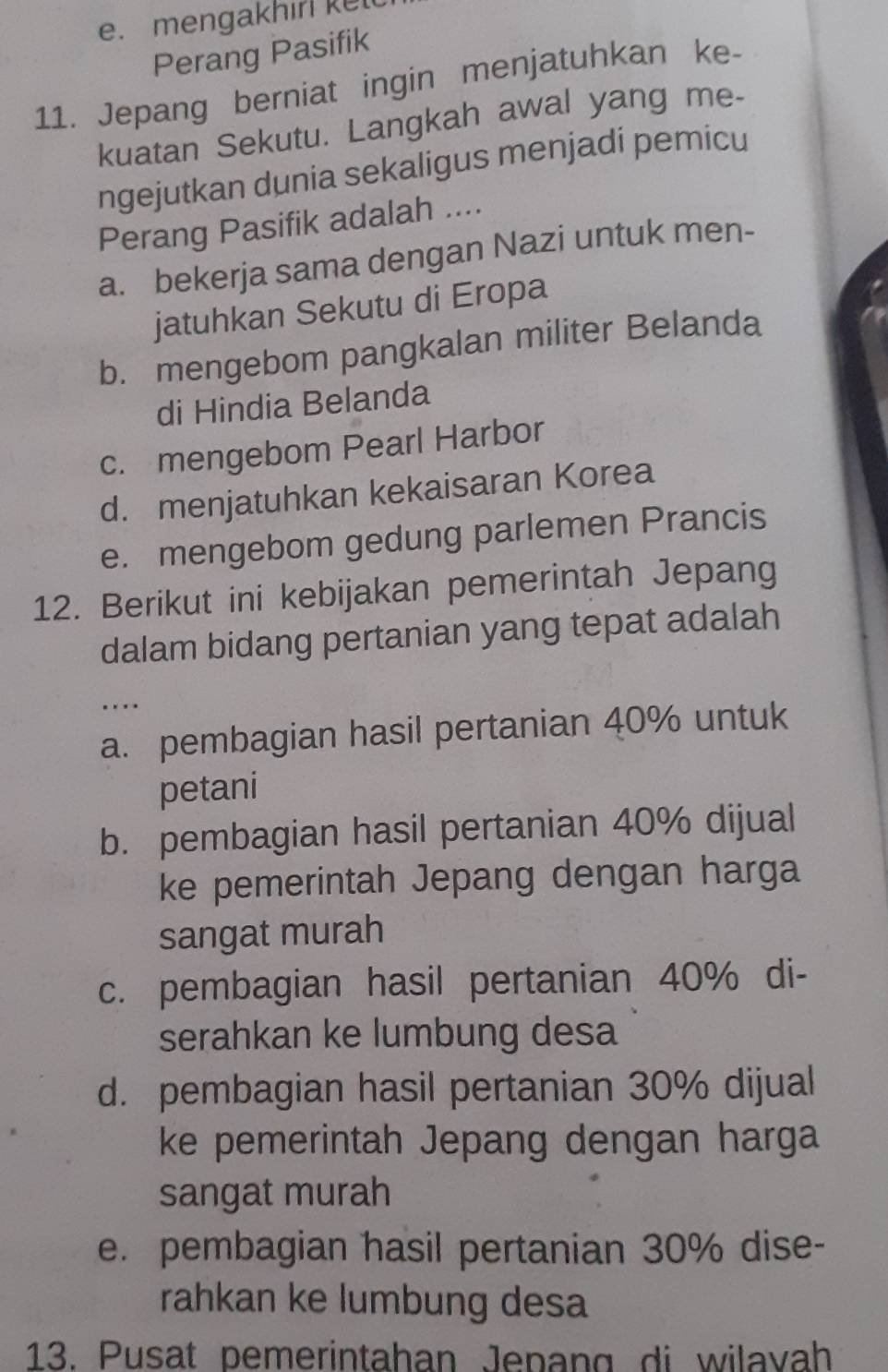 mengakhir ket
Perang Pasifik
11. Jepang berniat ingin menjatuhkan ke-
kuatan Sekutu. Langkah awal yang me-
ngejutkan dunia sekaligus menjadi pemicu
Perang Pasifik adalah ....
a. bekerja sama dengan Nazi untuk men-
jatuhkan Sekutu di Eropa
b. mengebom pangkalan militer Belanda
di Hindia Belanda
c. mengebom Pearl Harbor
d. menjatuhkan kekaisaran Korea
e. mengebom gedung parlemen Prancis
12. Berikut ini kebijakan pemerintah Jepang
dalam bidang pertanian yang tepat adalah
a. pembagian hasil pertanian 40% untuk
petani
b. pembagian hasil pertanian 40% dijual
ke pemerintah Jepang dengan harga
sangat murah
c. pembagian hasil pertanian 40% di-
serahkan ke lumbung desa
d. pembagian hasil pertanian 30% dijual
ke pemerintah Jepang dengan harga
sangat murah
e. pembagian hasil pertanian 30% dise-
rahkan ke lumbung desa
13. Pusat pemerintahan Jepang di wilavah