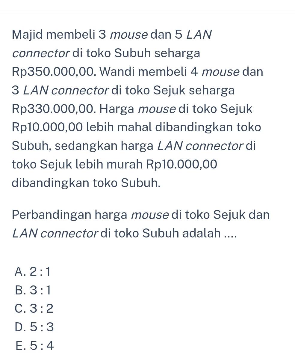 Majid membeli 3 mouse dan 5 LAN
connector di toko Subuh seharga
Rp350.000,00. Wandi membeli 4 mouse dan
3 LAN connector di toko Sejuk seharga
Rp330.000,00. Harga mouse di toko Sejuk
Rp10.000,00 lebih mahal dibandingkan toko
Subuh, sedangkan harga LAN connector di
toko Sejuk lebih murah Rp10.000,00
dibandingkan toko Subuh.
Perbandingan harga mouse di toko Sejuk dan
LAN connector di toko Subuh adalah ....
A. 2:1
B. 3:1
C. 3:2
D. 5:3
E. 5:4