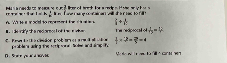 Maria needs to measure out  2/5  liter of broth for a recipe. If she only has a
container that holds  1/10  liter, how many containers will she need to fill?
A. Write a model to represent the situation.  2/5 /  1/10 
B. Identify the reciprocal of the divisor. The reciprocal of  1/10 = 10/1 ,
C. Rewrite the division problem as a multiplication  2/5 *  10/1 = 20/5 =4
problem using the reciprocal. Solve and simplify.
D. State your answer. Maria will need to fill 4 containers.