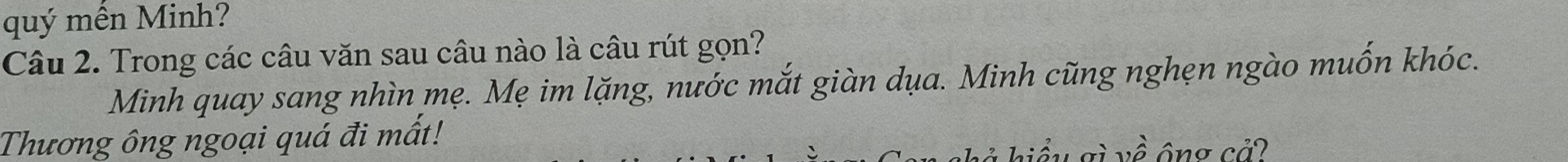 quý mến Minh? 
Câu 2. Trong các câu văn sau câu nào là câu rút gọn? 
Minh quay sang nhìn mẹ. Mẹ im lặng, nước mắt giàn dụa. Minh cũng nghẹn ngào muốn khóc. 
Thương ông ngoại quá đi mất! về ông cả? 
aì