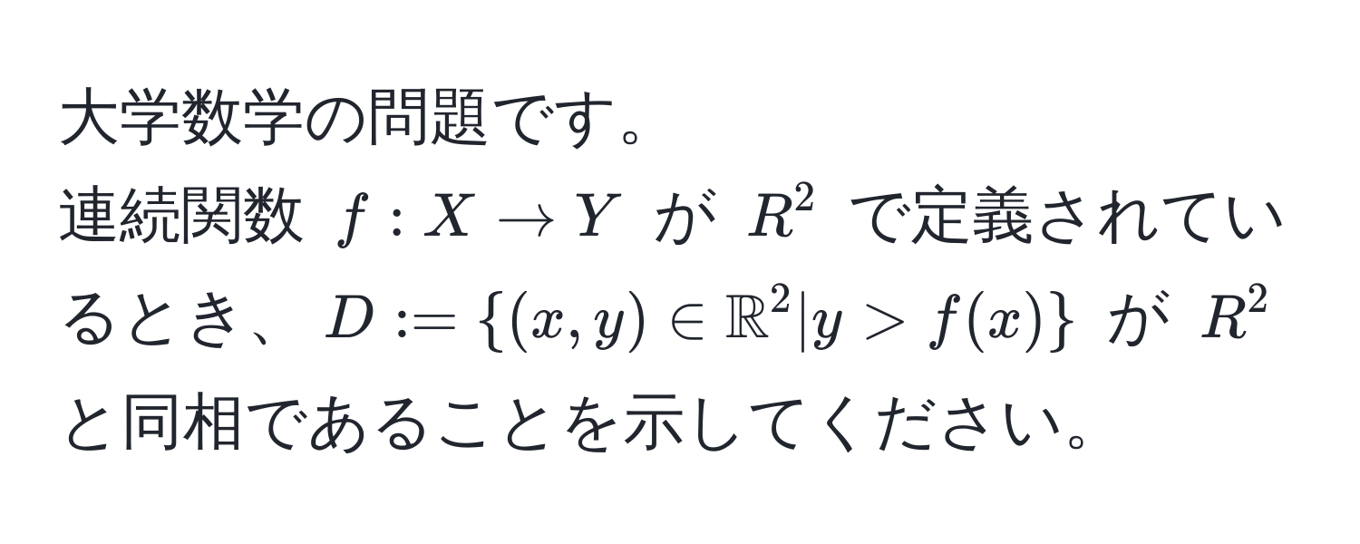 大学数学の問題です。  
連続関数 $f: X to Y$ が $R^2$ で定義されているとき、$D := ((x,y) ∈ mathbbR)^(2 | y > f(x))$ が $R^2$ と同相であることを示してください。