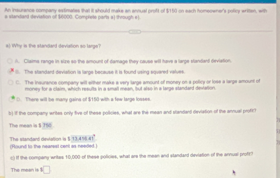 An insurance company estimates that it should make an annual profit of $150 on each homeowner's policy written, with
a standard deviation of $6000. Complete parts a) through e).
a) Why is the standard deviation so large?
A. Claims range in size so the amount of damage they cause will have a large standard deviation.
8. The standard deviation is large because it is found using squared values.
C. The insurance company will either make a very large amount of money on a policy or lose a large amount of
money for a claim, which results in a small mean, but also in a large standard deviation.
D. There will be many gains of $150 with a few large losses.
b) If the company writes only five of these policies, what are the mean and standard deviation of the annual profit?
The mean is $ 750.
51
The standard deviation is $ 13,416.41.
(Round to the nearest cent as needed.)
c) If the company writes 10,000 of these policies, what are the mean and standard deviation of the annual profit?
The mean is $□.