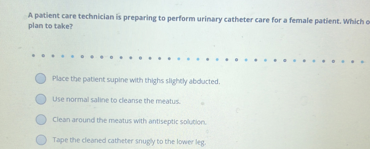 A patient care technician is preparing to perform urinary catheter care for a female patient. Which o
plan to take?
Place the patient supine with thighs slightly abducted.
Use normal saline to cleanse the meatus.
Clean around the meatus with antiseptic solution.
Tape the cleaned catheter snugly to the lower leg.