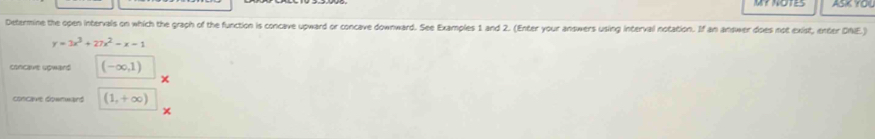 ASK YOU 
Determine the open intervals on which the graph of the function is concave upward or concave downward. See Examples 1 and 2. (Enter your answers using interval notation. If an answer does not exist, enter DNE)
y=3x^3+27x^2-x-1
concaue soward (-∈fty ,1)
concave downward (1,+∈fty )