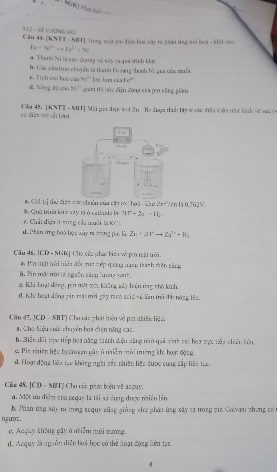 SGK] Phát biển ==
K12 - Đề CƯơNG GK2
Câu 44. [KNTT - SBT] Trong một pin điện hoá xây ra phân ứng oxi hoá - khử sau:
Fe+Ni^(2+)to Fe^(2+)+Ni
a. Thanh Ni là cực dương và xây ra quá trình khử.
b. Các electron chuyển từ thanh Fe sang thanh Ni qua cầu muối.
c. Tính oxi hoá của Ni^(2+) lớn hơn của Fe²*.
đ. Nỗng độ của Ni^(2+) giàm thì sức điện động của pin cũng giảm.
Câu 45. [KNTT - SBT] Một pin điện hoá Zn-H_2 được thiết lập ở các điều kiện như hình vẽ sau (v
có điện trở rất lớn).
a. Giá trị thể điện cực chuẩn của cặp oxi hoá - khử Zn^(2+)/Zn là 0,762V.
b. Quá trình khử xảy ra ở cathode là: 2H^++2eto H_2.
c. Chất điện li trong cầu muối là KCl.
d. Phản ứng hoá học xảy ra trong pin là: Zn+2H^+to Zn^(2+)+H_2.
Câu 46. [CD - SGK] Cho các phát biểu về pin mặt trời.
a. Pin mặt trời biến đổi trực tiếp quang năng thành điện năng
b. Pin mặt trời là nguồn năng lượng xanh.
c. Khi hoạt động, pin mặt trời không gây hiệu ứng nhà kính.
d. Khi hoạt động pin mặt trời gây mưa acid và làm trái đất nóng lên.
Câu 47. [CD - SBT] Cho các phát biểu về pin nhiên liệu:
a. Cho hiệu suất chuyển hoá điện năng cao.
b. Biến đổi trực tiếp hoá năng thành điện năng nhờ quá trình oxi hoá trực tiếp nhiên liệu.
c. Pin nhiên liệu hydrogen gây ô nhiễm môi trường khi hoạt động.
d. Hoạt động liên tục không nghi nếu nhiên liệu được cung cấp liên tục.
Câu 48. [CD - SBT] Cho các phát biểu về acquy:
a. Một ưu điểm của acquy là tái sử dụng được nhiều lần.
b. Phản ứng xảy ra trong acquy cũng giống như phản ứng xảy ra trong pin Galvani nhưng có t
ngược.
c. Acquy không gây ô nhiễm môi trường.
d. Acquy là nguồn điện hoá học có thể hoạt động liên tục.
8